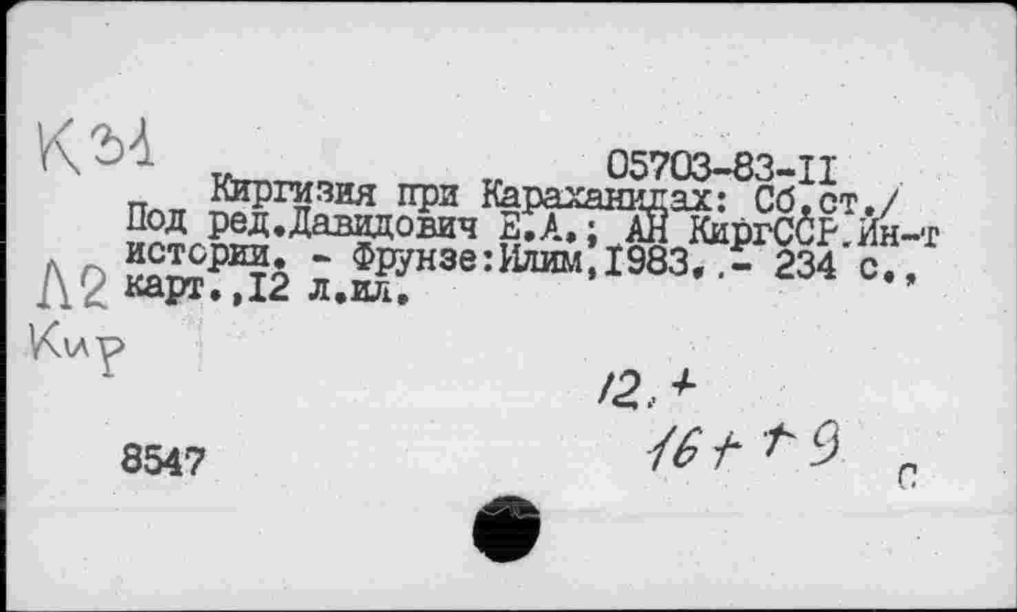 ﻿< ' -	_____„	„	05703-83-11
Пл Киргизия при Караханидах: Сб.ст./
Под ред.Давидович Е.А»; АН КиргСбр Йн-т
Д2 ^»и™:і983,.5: 234-с/
/2,*
8547